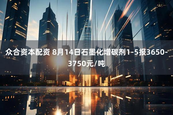 众合资本配资 8月14日石墨化增碳剂1-5报3650-3750元/吨