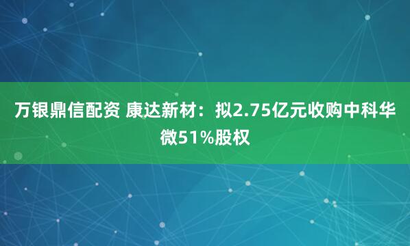 万银鼎信配资 康达新材：拟2.75亿元收购中科华微51%股权