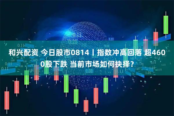 和兴配资 今日股市0814丨指数冲高回落 超4600股下跌 当前市场如何抉择？