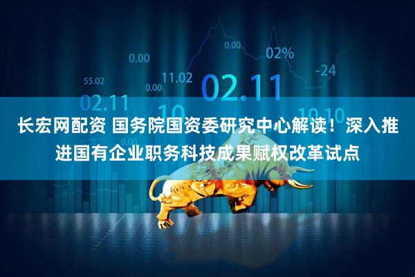 长宏网配资 国务院国资委研究中心解读！深入推进国有企业职务科技成果赋权改革试点