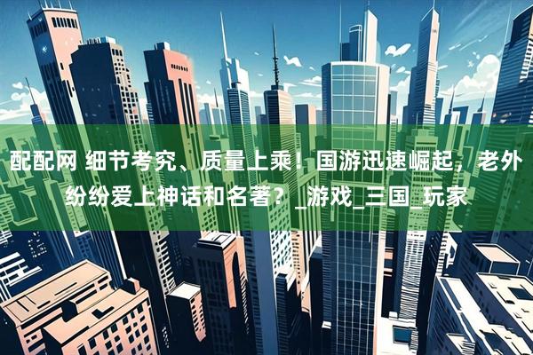配配网 细节考究、质量上乘！国游迅速崛起，老外纷纷爱上神话和名著？_游戏_三国_玩家