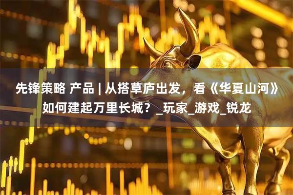 先锋策略 产品 | 从搭草庐出发，看《华夏山河》如何建起万里长城？_玩家_游戏_锐龙