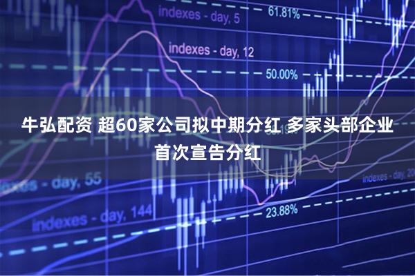 牛弘配资 超60家公司拟中期分红 多家头部企业首次宣告分红