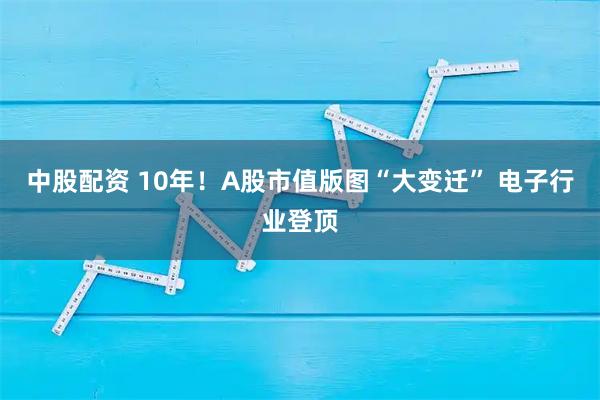 中股配资 10年！A股市值版图“大变迁” 电子行业登顶