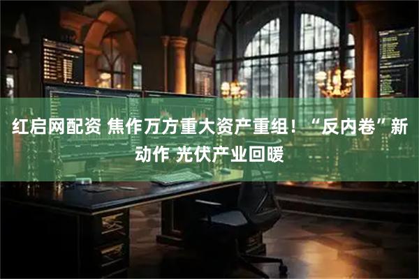 红启网配资 焦作万方重大资产重组！“反内卷”新动作 光伏产业回暖