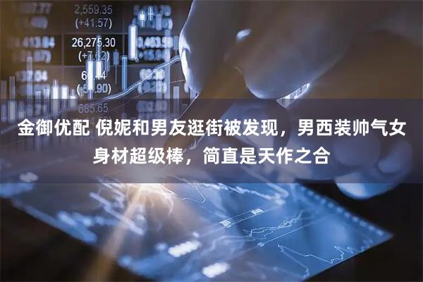 金御优配 倪妮和男友逛街被发现，男西装帅气女身材超级棒，简直是天作之合