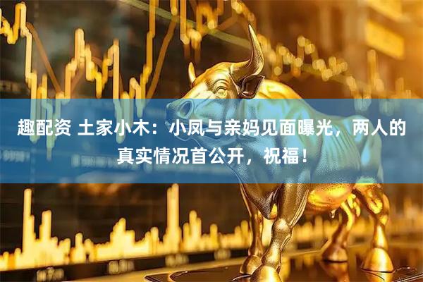 趣配资 土家小木：小凤与亲妈见面曝光，两人的真实情况首公开，祝福！
