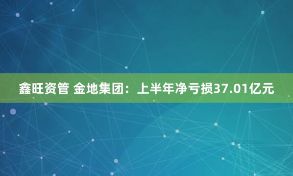 鑫旺资管 金地集团：上半年净亏损37.01亿元