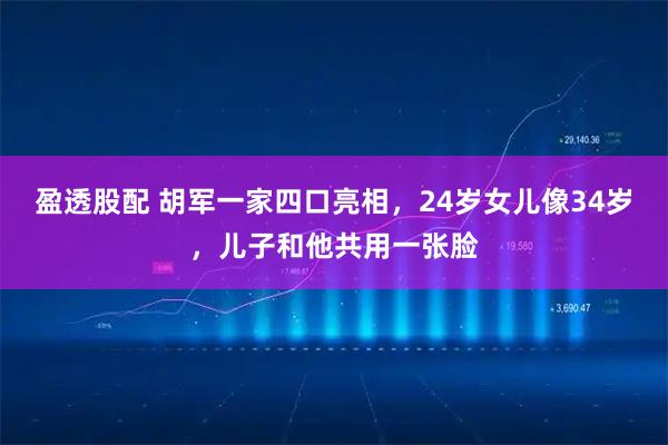 盈透股配 胡军一家四口亮相，24岁女儿像34岁，儿子和他共用一张脸
