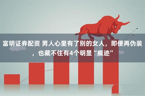 富明证券配资 男人心里有了别的女人，即便再伪装，也藏不住有4个明显“痕迹”