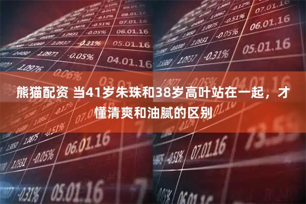 熊猫配资 当41岁朱珠和38岁高叶站在一起，才懂清爽和油腻的区别