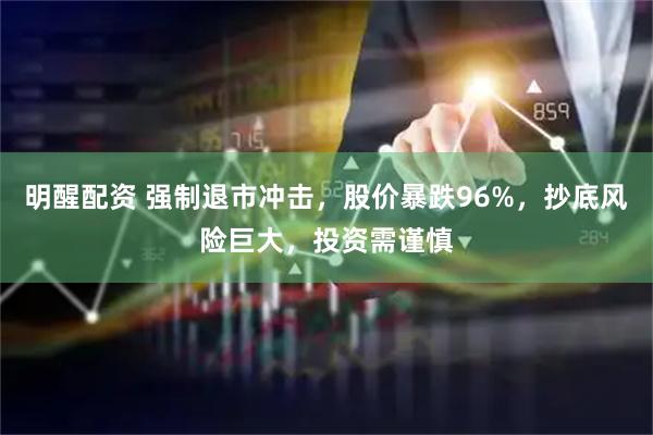 明醒配资 强制退市冲击，股价暴跌96%，抄底风险巨大，投资需谨慎