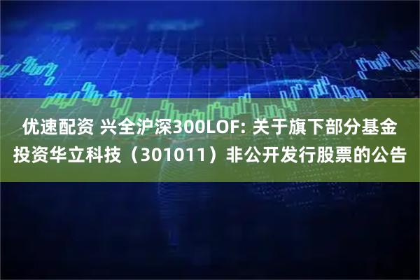 优速配资 兴全沪深300LOF: 关于旗下部分基金投资华立科技（301011）非公开发行股票的公告