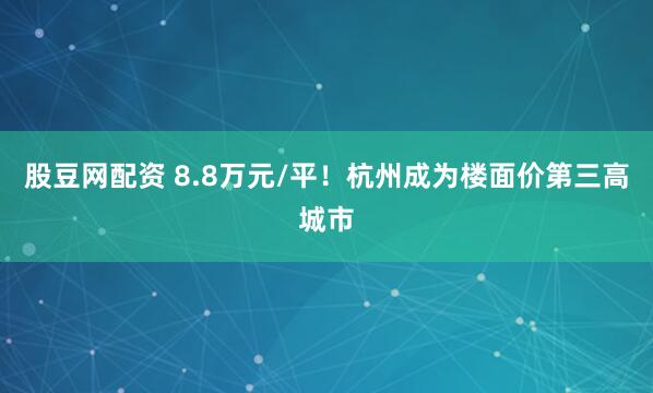 股豆网配资 8.8万元/平！杭州成为楼面价第三高城市