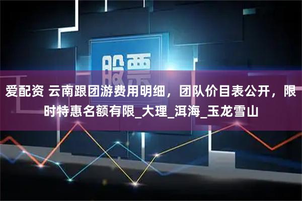 爱配资 云南跟团游费用明细，团队价目表公开，限时特惠名额有限_大理_洱海_玉龙雪山