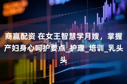 商赢配资 在女王智慧学月嫂，掌握产妇身心呵护要点_护理_培训_乳头