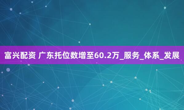 富兴配资 广东托位数增至60.2万_服务_体系_发展