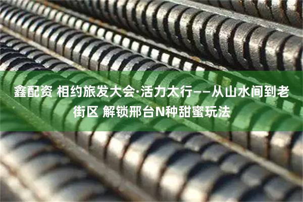 鑫配资 相约旅发大会·活力太行——从山水间到老街区 解锁邢台N种甜蜜玩法