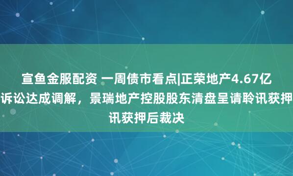 宣鱼金服配资 一周债市看点|正荣地产4.67亿元重大诉讼达成调解，景瑞地产控股股东清盘呈请聆讯获押后裁决
