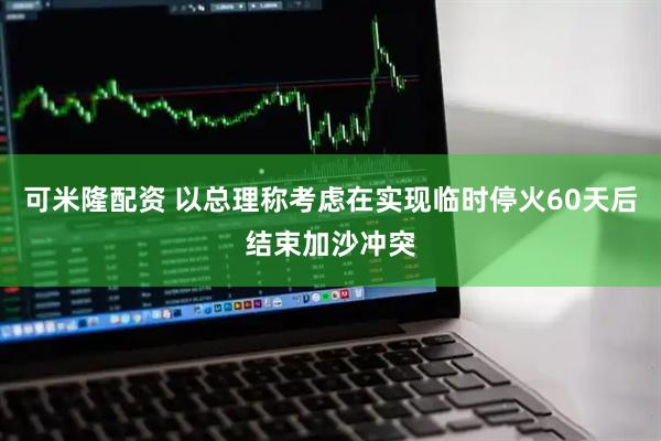可米隆配资 以总理称考虑在实现临时停火60天后结束加沙冲突