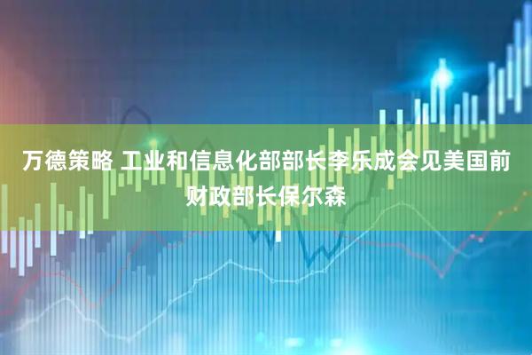 万德策略 工业和信息化部部长李乐成会见美国前财政部长保尔森