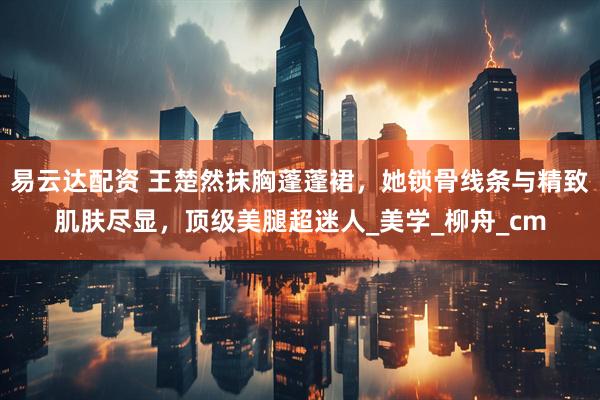 易云达配资 王楚然抹胸蓬蓬裙，她锁骨线条与精致肌肤尽显，顶级美腿超迷人_美学_柳舟_cm