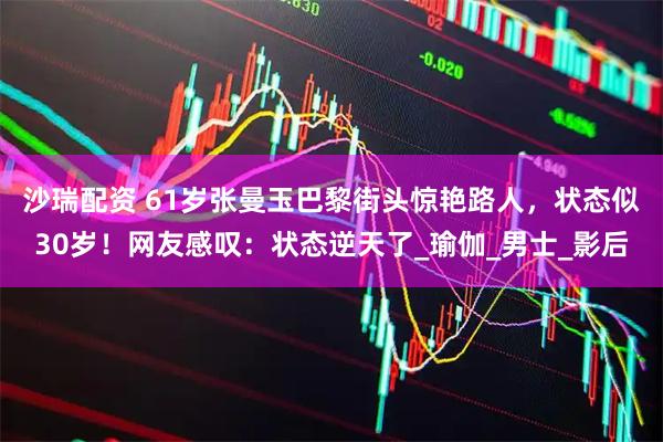 沙瑞配资 61岁张曼玉巴黎街头惊艳路人，状态似30岁！网友感叹：状态逆天了_瑜伽_男士_影后