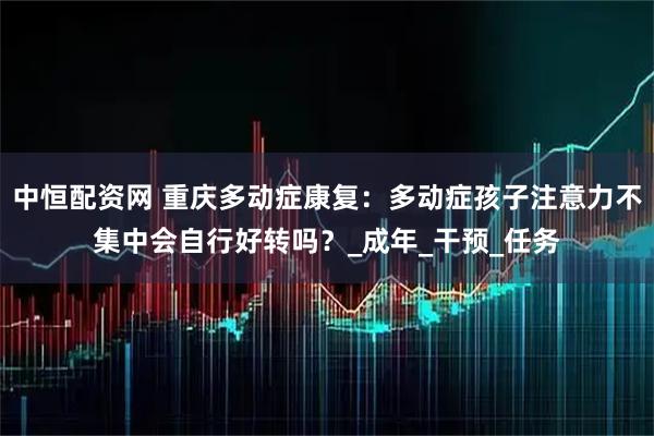 中恒配资网 重庆多动症康复：多动症孩子注意力不集中会自行好转吗？_成年_干预_任务