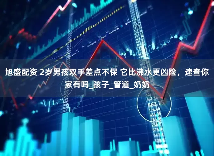 旭盛配资 2岁男孩双手差点不保 它比沸水更凶险，速查你家有吗_孩子_管道_奶奶
