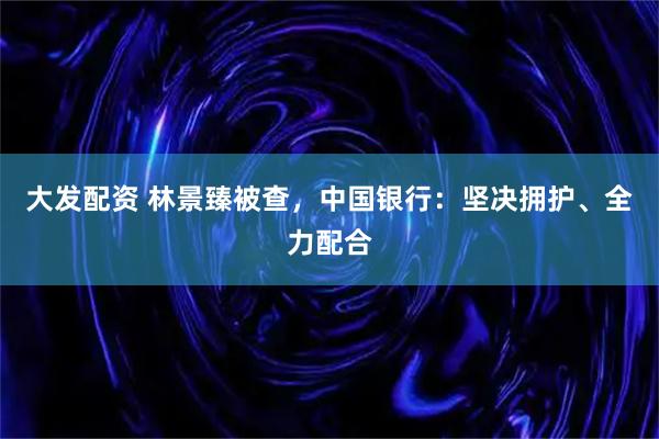 大发配资 林景臻被查，中国银行：坚决拥护、全力配合
