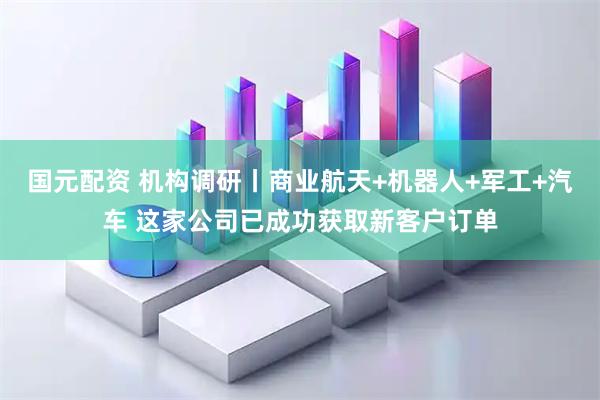 国元配资 机构调研丨商业航天+机器人+军工+汽车 这家公司已成功获取新客户订单