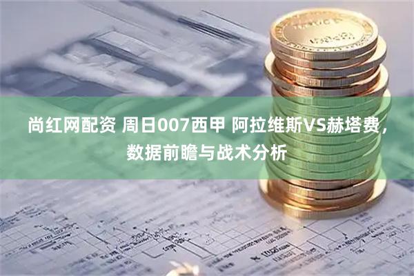 尚红网配资 周日007西甲 阿拉维斯VS赫塔费，数据前瞻与战术分析