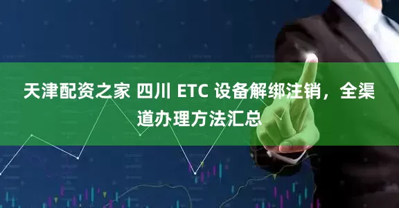 天津配资之家 四川 ETC 设备解绑注销，全渠道办理方法汇总