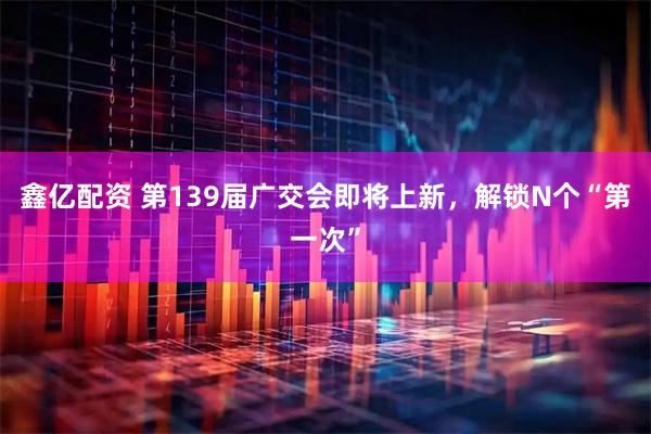 鑫亿配资 第139届广交会即将上新,解锁N个“第一次”