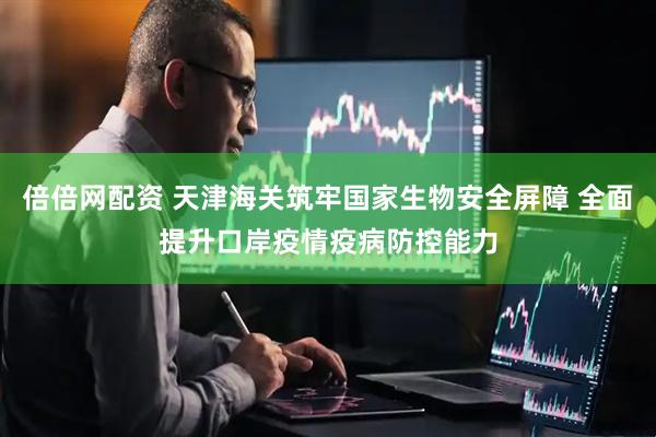 倍倍网配资 天津海关筑牢国家生物安全屏障 全面提升口岸疫情疫病防控能力