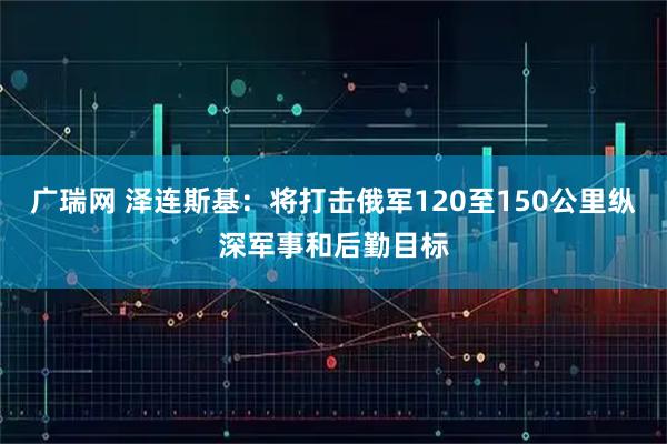 广瑞网 泽连斯基:将打击俄军120至150公里纵深军事和后勤目标